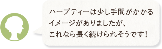 ハーブティーは少し手間がかかるイメージがありましたが、これなら長く続けられそうです！